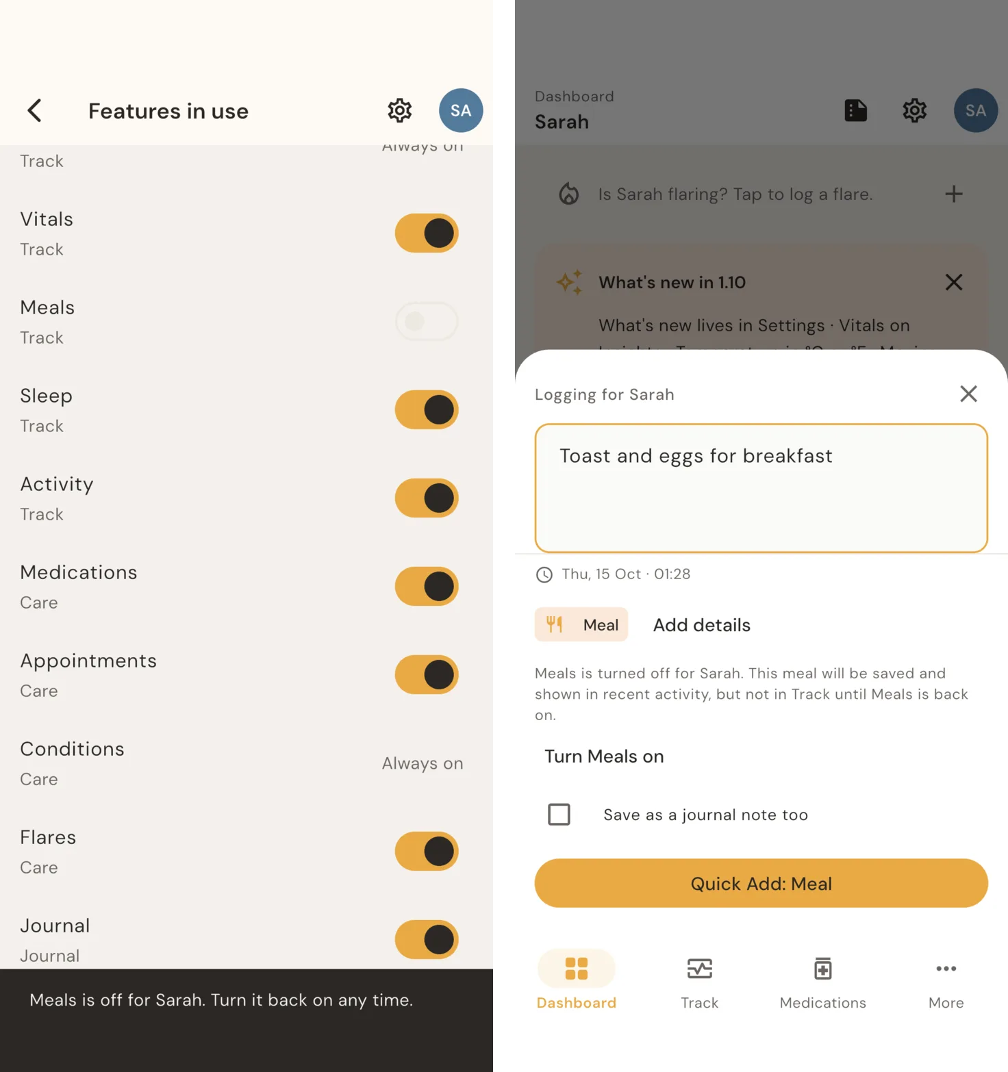 Two screens side by side. Left: Features in use, a list of switches with Meals turned off and the message: Meals is off for Sarah. Turn it back on any time. Right: Quick Log with the text Toast and eggs for breakfast. It reads: Meals is turned off for Sarah. This meal will be saved and shown in recent activity, but not in Track until Meals is back on. Below are a Turn Meals on button, a Save as a journal note too checkbox, and Quick Add: Meal.
